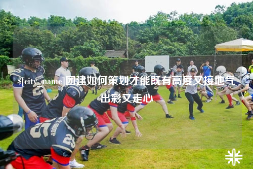 扬州团建如何策划才能既有高度又接地气出彩又走心
